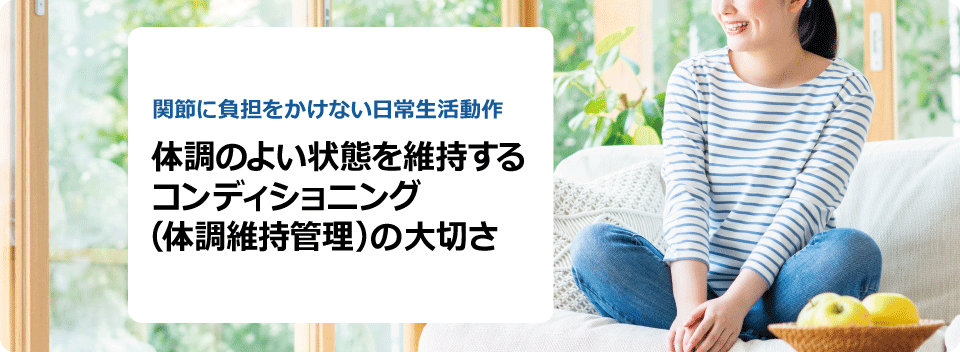 関節に負担をかけない日常生活動作 体調のよい状態を維持する コンディショニング（体調維持管理）の大切さ