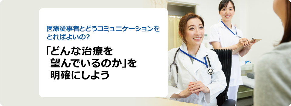 医療従事者とどうコミュニケーションをとればよいの？ 「どんな治療を望んでいるのか」を明確にしよう