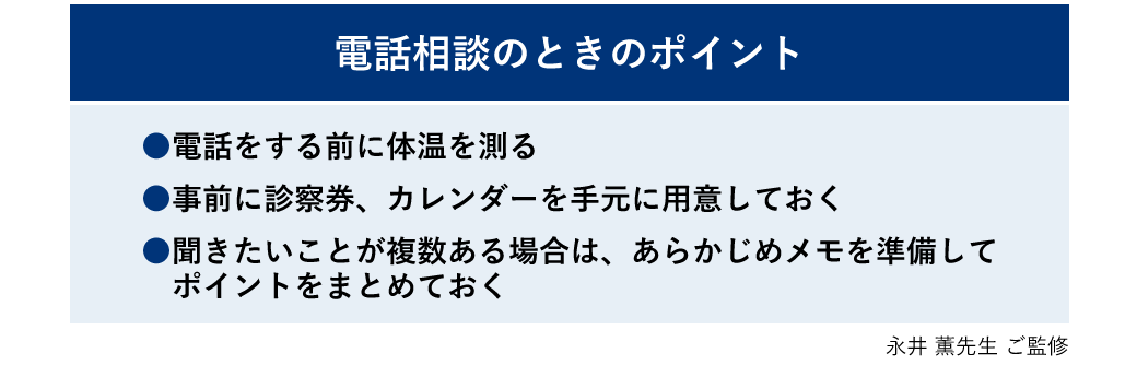 【電話相談のときのポイント】・電話をする前に体温を測る ・事前に診察券、カレンダーを手元に用意しておく ・聞きたいことが複数ある場合は、あらかじめメモを準備してポイントをまとめておく 永井薫先生 ご監修